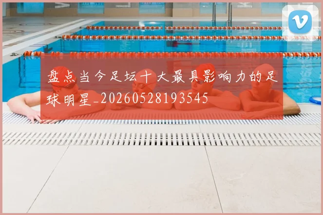 盘点当今足坛十大最具影响力的足球明星_20260528193545