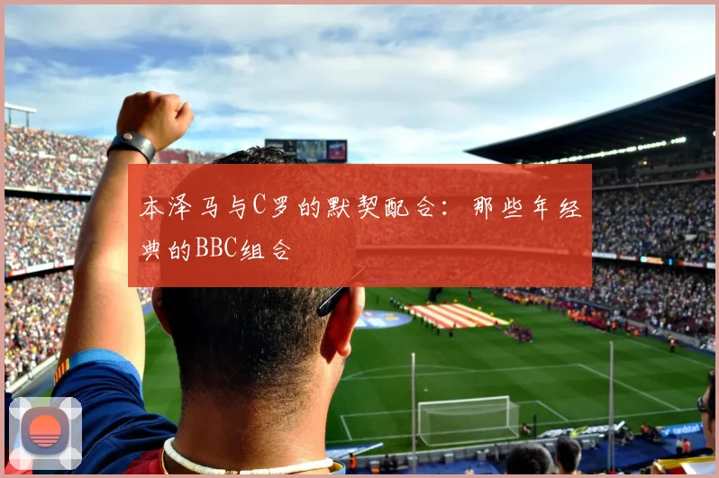 本泽马与C罗的默契配合:那些年经典的BBC组合