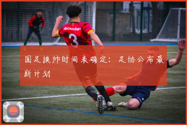 国足换帅时间表确定：足协公布最新计划