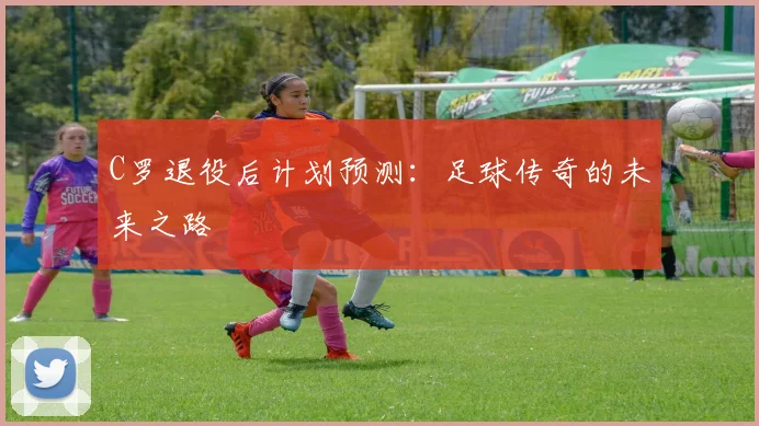 C罗退役后计划预测：足球传奇的未来之路