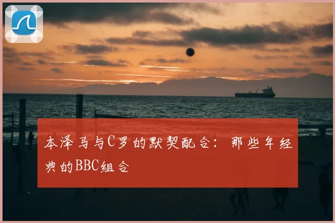 本泽马与C罗的默契配合：那些年经典的BBC组合
