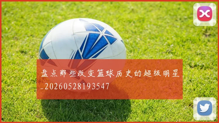 盘点那些改变篮球历史的超级明星_20260528193547