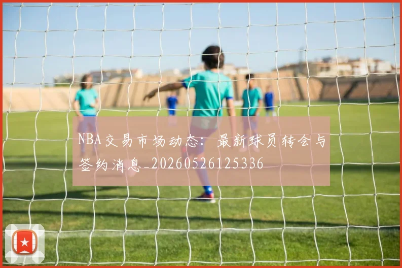 NBA交易市场动态：最新球员转会与签约消息_20260526125336