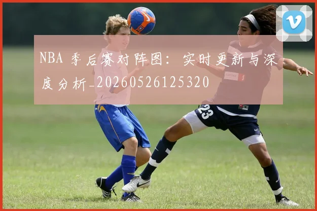 NBA 季后赛对阵图：实时更新与深度分析_20260526125320