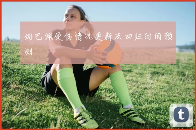 姆巴佩受伤情况更新及回归时间预测