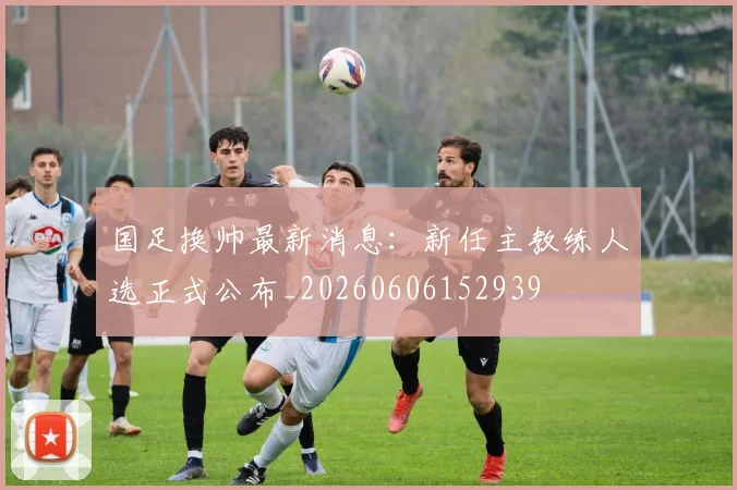 国足换帅最新消息：新任主教练人选正式公布_20260606152939