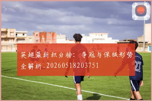 英超最新积分榜：争冠与保级形势全解析_20260518203751