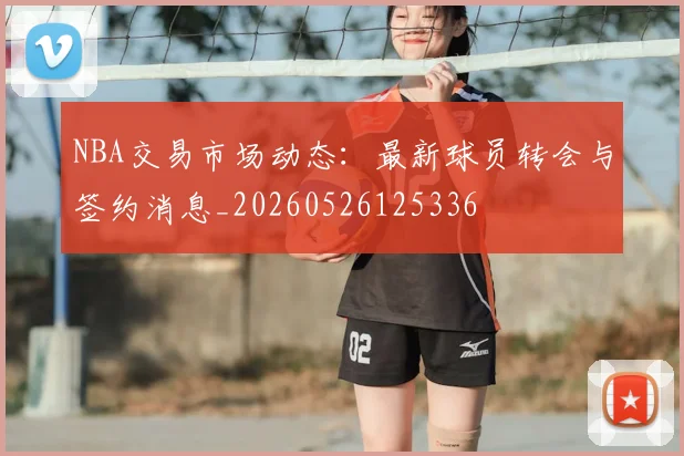 NBA交易市场动态：最新球员转会与签约消息_20260526125336