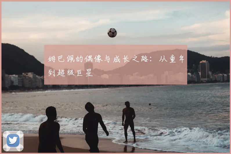 姆巴佩的偶像与成长之路:从童年到超级巨星